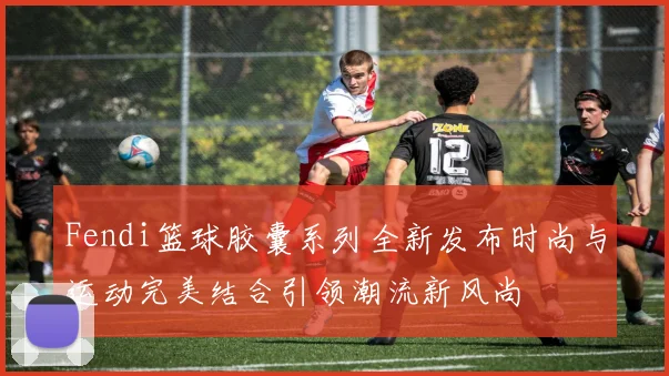 Fendi篮球胶囊系列全新发布时尚与运动完美结合引领潮流新风尚