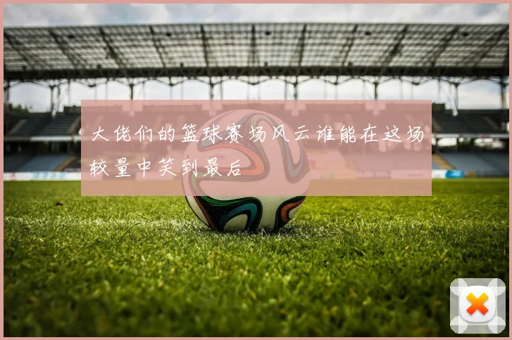 大佬们的篮球赛场风云谁能在这场较量中笑到最后