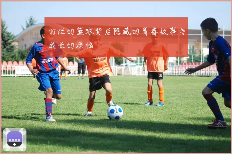 打烂的篮球背后隐藏的青春故事与成长的烦恼