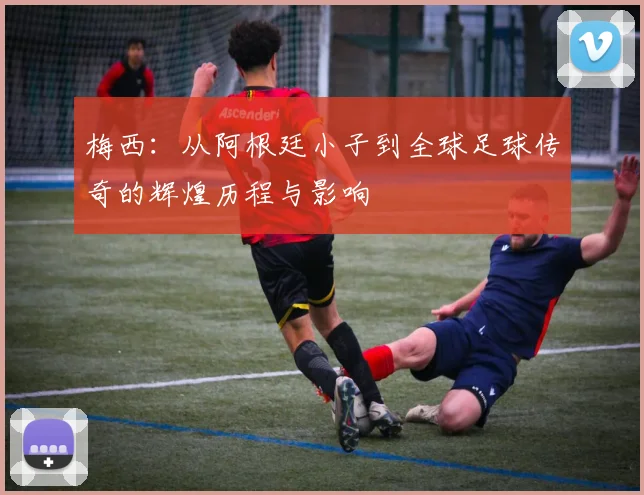 梅西：从阿根廷小子到全球足球传奇的辉煌历程与影响