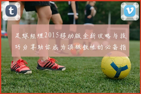 足球经理2015移动版全新攻略与技巧分享助你成为顶级教练的必备指南