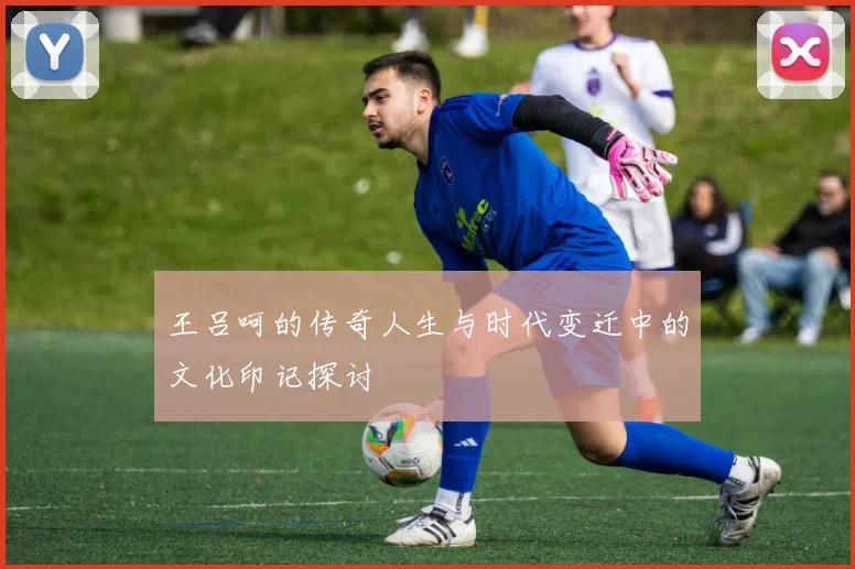 王吕呵的传奇人生与时代变迁中的文化印记探讨