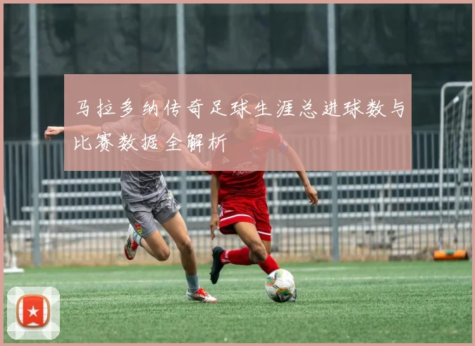 马拉多纳传奇足球生涯总进球数与比赛数据全解析