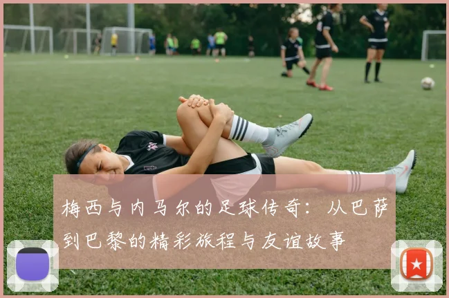 梅西与内马尔的足球传奇：从巴萨到巴黎的精彩旅程与友谊故事