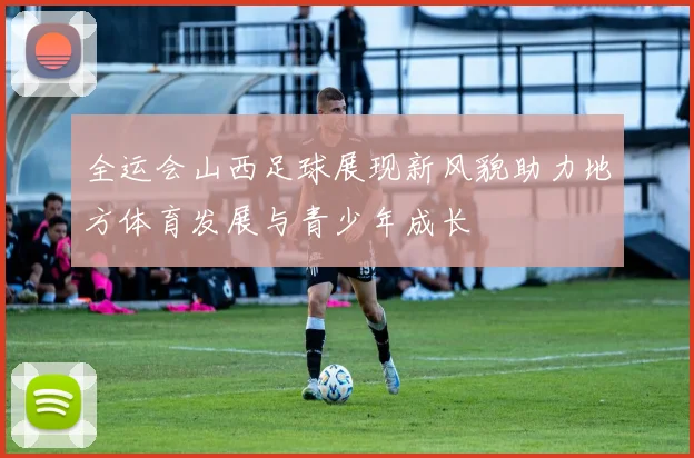 全运会山西足球展现新风貌助力地方体育发展与青少年成长